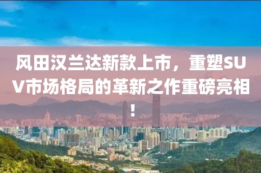 風(fēng)田漢蘭達(dá)新款上市，重塑SUV市場(chǎng)格局的革新之作重磅亮相！