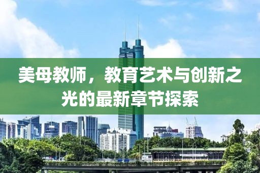 美母教師，教育藝術(shù)與創(chuàng)新之光的最新章節(jié)探索
