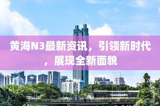 黃海N3最新資訊，引領(lǐng)新時(shí)代，展現(xiàn)全新面貌