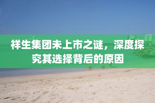 祥生集團(tuán)未上市之謎，深度探究其選擇背后的原因