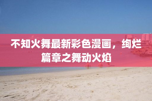 不知火舞最新彩色漫畫，絢爛篇章之舞動(dòng)火焰
