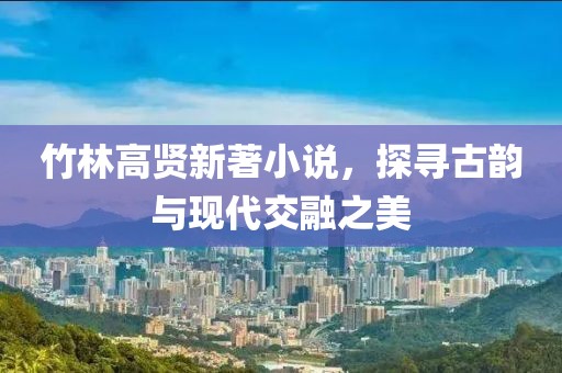 竹林高賢新著小說(shuō)，探尋古韻與現(xiàn)代交融之美