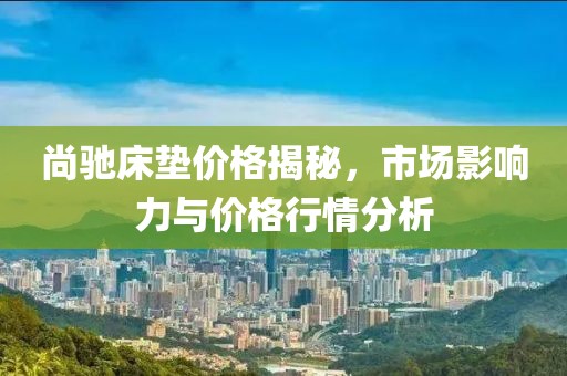 尚馳床墊價(jià)格揭秘，市場(chǎng)影響力與價(jià)格行情分析