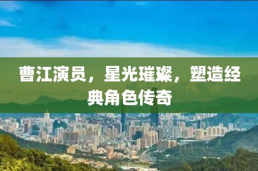 曹江演員，星光璀璨，塑造經(jīng)典角色傳奇