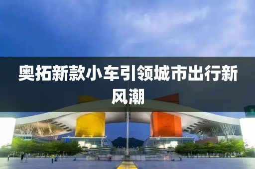 奧拓新款小車引領(lǐng)城市出行新風(fēng)潮