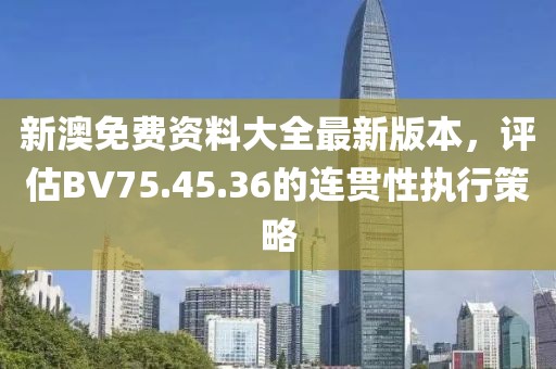 新澳免費(fèi)資料大全最新版本，評(píng)估BV75.45.36的連貫性執(zhí)行策略