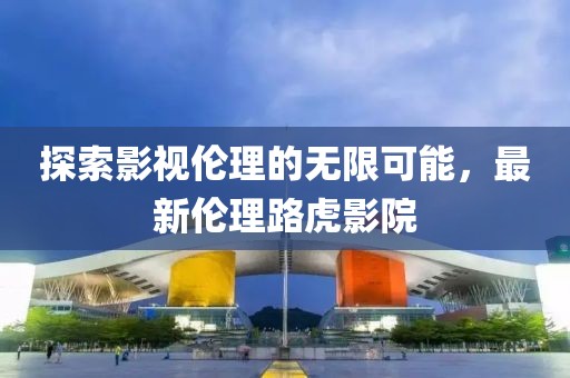探索影視倫理的無限可能，最新倫理路虎影院