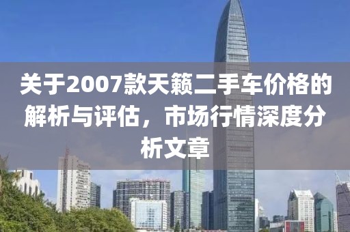 關(guān)于2007款天籟二手車價格的解析與評估，市場行情深度分析文章