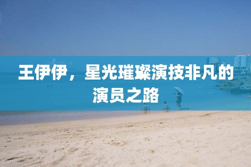 王伊伊，星光璀璨演技非凡的演員之路