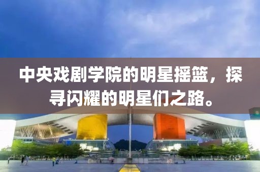 中央戲劇學(xué)院的明星搖籃，探尋閃耀的明星們之路。