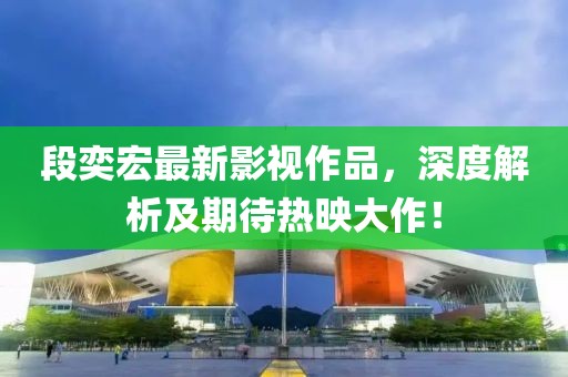 段奕宏最新影視作品，深度解析及期待熱映大作！