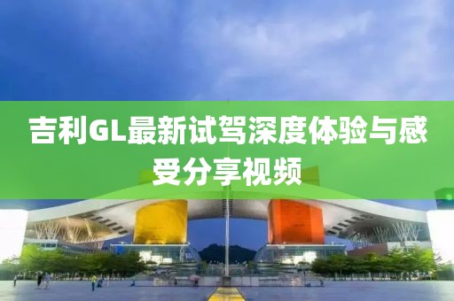 吉利GL最新試駕深度體驗(yàn)與感受分享視頻