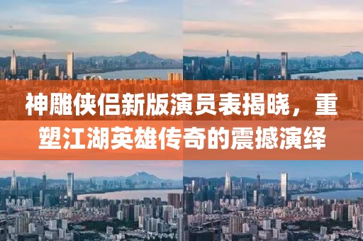 神雕俠侶新版演員表揭曉，重塑江湖英雄傳奇的震撼演繹