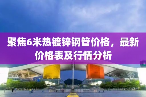 聚焦6米熱鍍鋅鋼管價(jià)格，最新價(jià)格表及行情分析