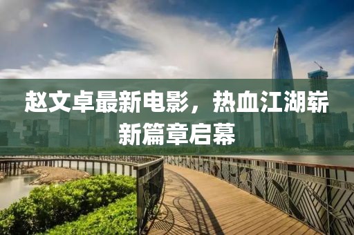 趙文卓最新電影，熱血江湖嶄新篇章啟幕
