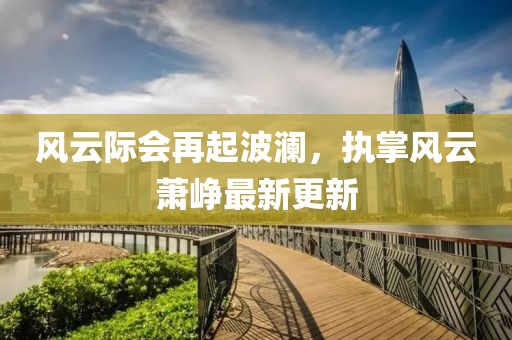 風(fēng)云際會再起波瀾，執(zhí)掌風(fēng)云蕭崢最新更新