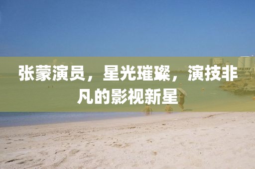 張蒙演員，星光璀璨，演技非凡的影視新星