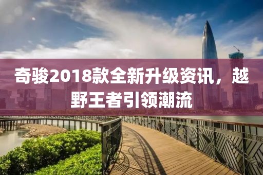 奇駿2018款全新升級(jí)資訊，越野王者引領(lǐng)潮流