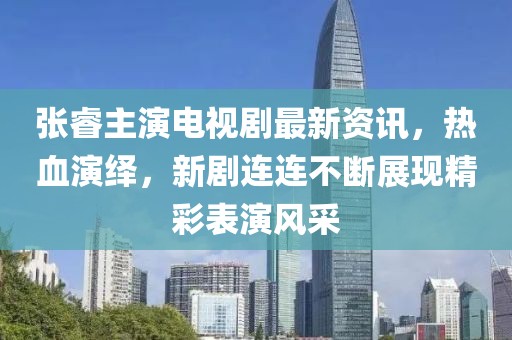 張睿主演電視劇最新資訊，熱血演繹，新劇連連不斷展現(xiàn)精彩表演風(fēng)采