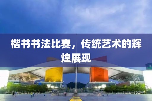 楷書書法比賽，傳統(tǒng)藝術的輝煌展現(xiàn)