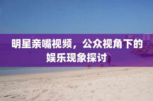 明星親嘴視頻，公眾視角下的娛樂現(xiàn)象探討