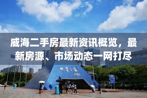 威海二手房最新資訊概覽，最新房源、市場動態(tài)一網(wǎng)打盡