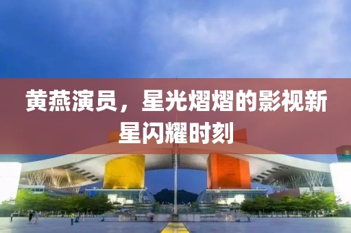 黃燕演員，星光熠熠的影視新星閃耀時(shí)刻