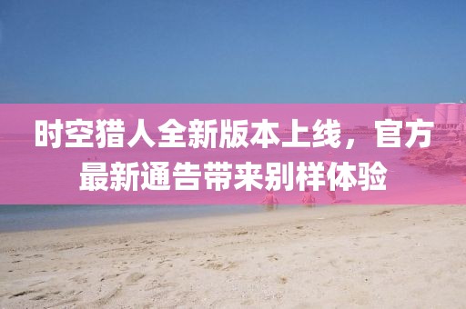 時空獵人全新版本上線，官方最新通告帶來別樣體驗