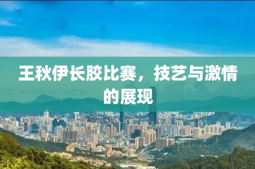 王秋伊長膠比賽，技藝與激情的展現(xiàn)