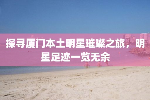 探尋廈門本土明星璀璨之旅，明星足跡一覽無余