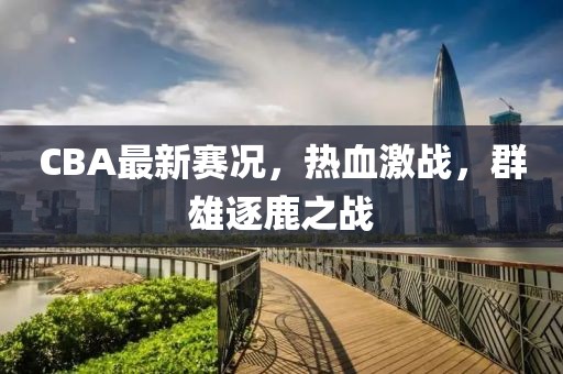 CBA最新賽況，熱血激戰(zhàn)，群雄逐鹿之戰(zhàn)