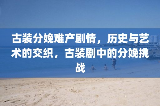 古裝分娩難產(chǎn)劇情，歷史與藝術(shù)的交織，古裝劇中的分娩挑戰(zhàn)