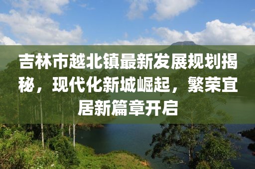 吉林市越北鎮(zhèn)最新發(fā)展規(guī)劃揭秘，現(xiàn)代化新城崛起，繁榮宜居新篇章開啟