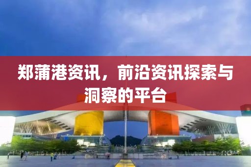 鄭蒲港資訊，前沿資訊探索與洞察的平臺