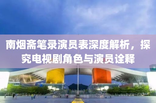 南煙齋筆錄演員表深度解析，探究電視劇角色與演員詮釋