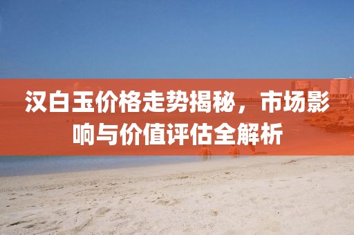 漢白玉價格走勢揭秘，市場影響與價值評估全解析