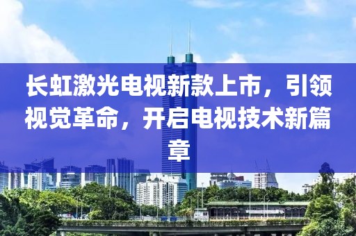 長虹激光電視新款上市，引領(lǐng)視覺革命，開啟電視技術(shù)新篇章