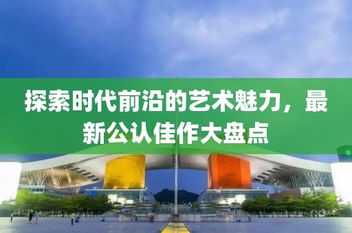 探索時代前沿的藝術(shù)魅力，最新公認佳作大盤點