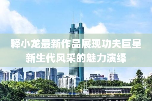釋小龍最新作品展現(xiàn)功夫巨星新生代風(fēng)采的魅力演繹
