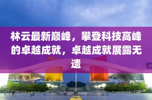 林云最新巔峰，攀登科技高峰的卓越成就，卓越成就展露無遺