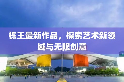 棟王最新作品，探索藝術(shù)新領(lǐng)域與無限創(chuàng)意