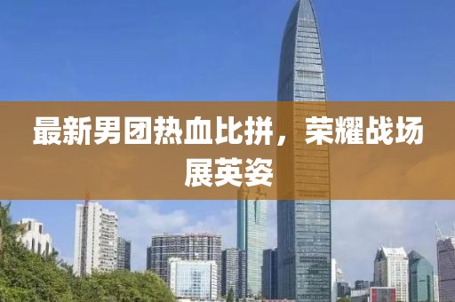 最新男團熱血比拼，榮耀戰(zhàn)場展英姿