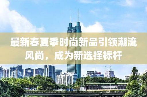 最新春夏季時(shí)尚新品引領(lǐng)潮流風(fēng)尚，成為新選擇標(biāo)桿