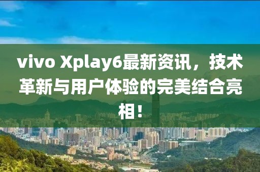 vivo Xplay6最新資訊，技術革新與用戶體驗的完美結合亮相！