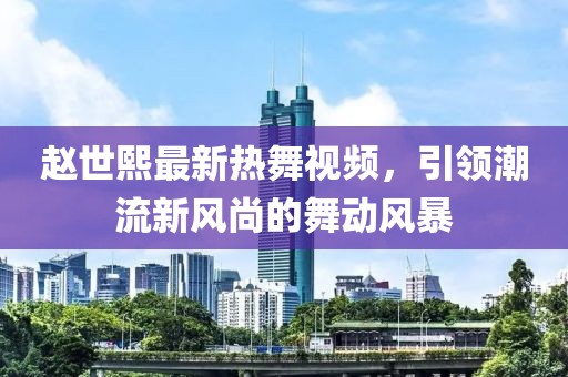 趙世熙最新熱舞視頻，引領(lǐng)潮流新風(fēng)尚的舞動(dòng)風(fēng)暴