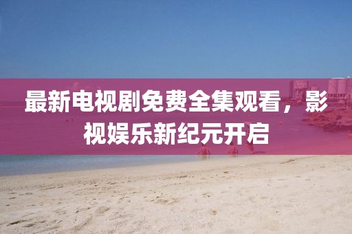 最新電視劇免費全集觀看，影視娛樂新紀元開啟