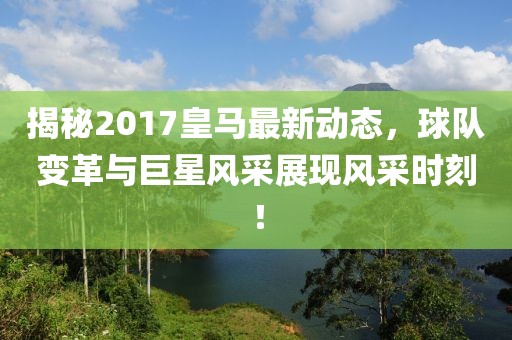 揭秘2017皇馬最新動(dòng)態(tài)，球隊(duì)變革與巨星風(fēng)采展現(xiàn)風(fēng)采時(shí)刻！