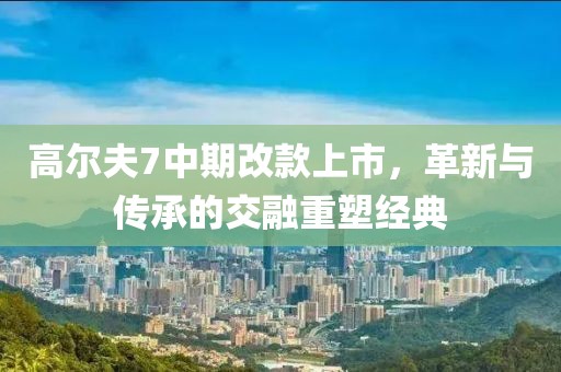 高爾夫7中期改款上市，革新與傳承的交融重塑經(jīng)典