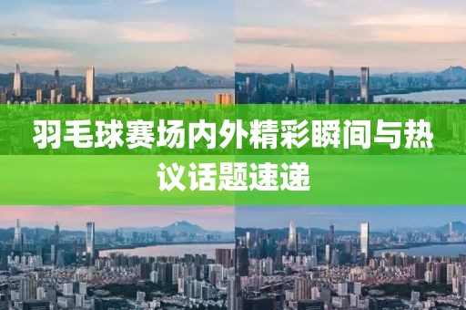 羽毛球賽場(chǎng)內(nèi)外精彩瞬間與熱議話題速遞