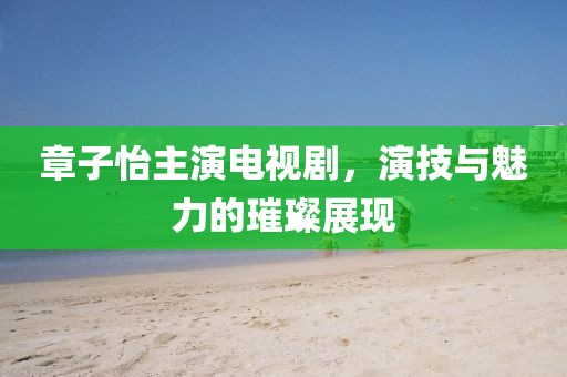 章子怡主演電視劇，演技與魅力的璀璨展現(xiàn)